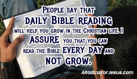 People say that  daily Bible reading  will help you grow in the Christian life. I  assure you that you can  read the Bible every day and  not grow.
